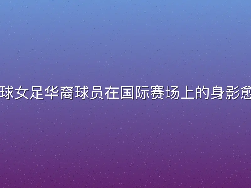 近年来，足球女足华裔球员在国际赛场上的身影愈发引人注目